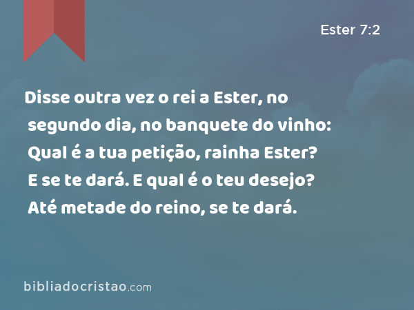 Disse outra vez o rei a Ester, no segundo dia, no banquete do vinho: Qual é a tua petição, rainha Ester? E se te dará. E qual é o teu desejo? Até metade do reino, se te dará. - Ester 7:2