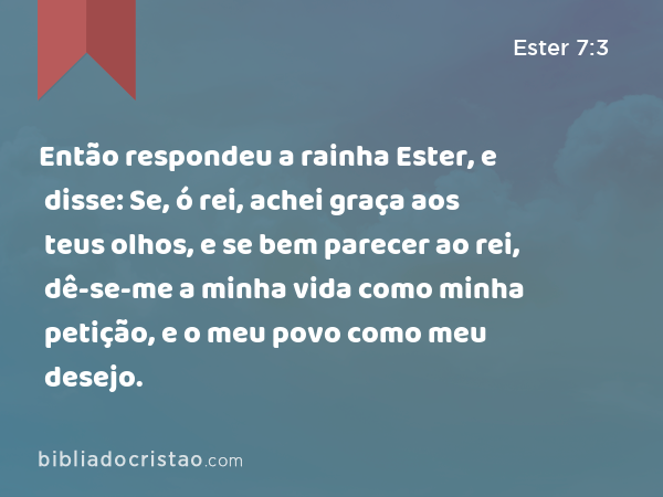 Então respondeu a rainha Ester, e disse: Se, ó rei, achei graça aos teus olhos, e se bem parecer ao rei, dê-se-me a minha vida como minha petição, e o meu povo como meu desejo. - Ester 7:3