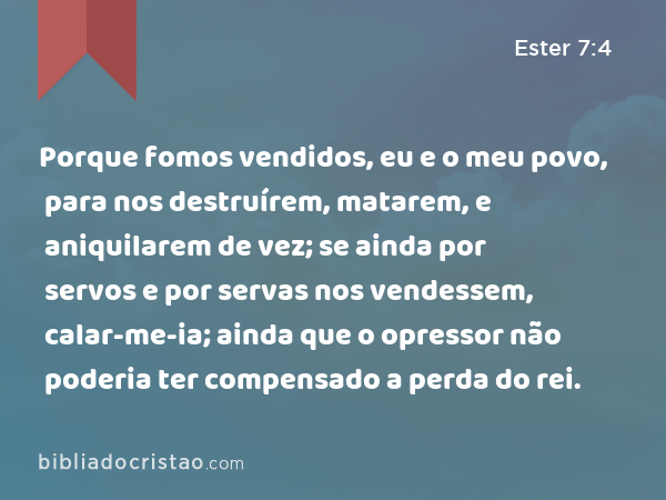 Porque fomos vendidos, eu e o meu povo, para nos destruírem, matarem, e aniquilarem de vez; se ainda por servos e por servas nos vendessem, calar-me-ia; ainda que o opressor não poderia ter compensado a perda do rei. - Ester 7:4