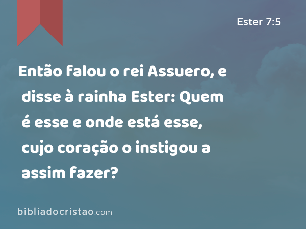 Então falou o rei Assuero, e disse à rainha Ester: Quem é esse e onde está esse, cujo coração o instigou a assim fazer? - Ester 7:5