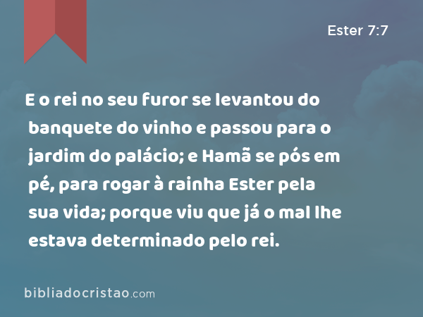 E o rei no seu furor se levantou do banquete do vinho e passou para o jardim do palácio; e Hamã se pós em pé, para rogar à rainha Ester pela sua vida; porque viu que já o mal lhe estava determinado pelo rei. - Ester 7:7