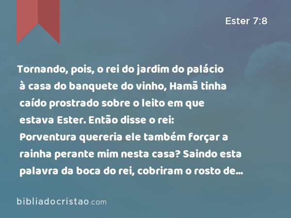 Tornando, pois, o rei do jardim do palácio à casa do banquete do vinho, Hamã tinha caído prostrado sobre o leito em que estava Ester. Então disse o rei: Porventura quereria ele também forçar a rainha perante mim nesta casa? Saindo esta palavra da boca do rei, cobriram o rosto de Hamã. - Ester 7:8