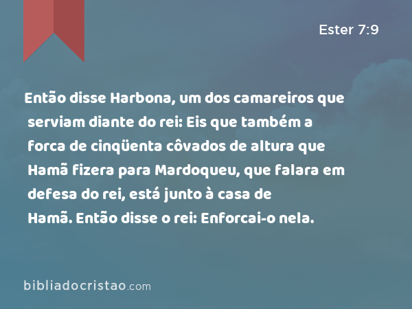 Então disse Harbona, um dos camareiros que serviam diante do rei: Eis que também a forca de cinqüenta côvados de altura que Hamã fizera para Mardoqueu, que falara em defesa do rei, está junto à casa de Hamã. Então disse o rei: Enforcai-o nela. - Ester 7:9