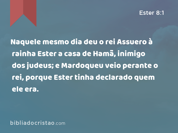 Naquele mesmo dia deu o rei Assuero à rainha Ester a casa de Hamã, inimigo dos judeus; e Mardoqueu veio perante o rei, porque Ester tinha declarado quem ele era. - Ester 8:1