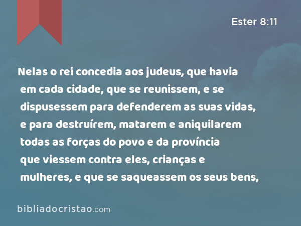 Nelas o rei concedia aos judeus, que havia em cada cidade, que se reunissem, e se dispusessem para defenderem as suas vidas, e para destruírem, matarem e aniquilarem todas as forças do povo e da província que viessem contra eles, crianças e mulheres, e que se saqueassem os seus bens, - Ester 8:11