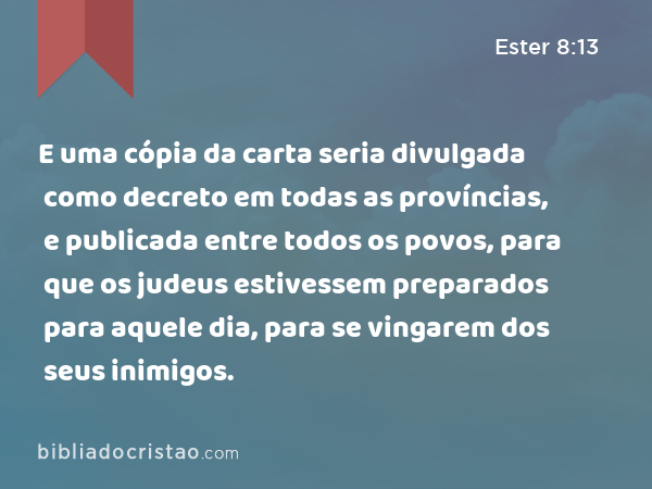 E uma cópia da carta seria divulgada como decreto em todas as províncias, e publicada entre todos os povos, para que os judeus estivessem preparados para aquele dia, para se vingarem dos seus inimigos. - Ester 8:13