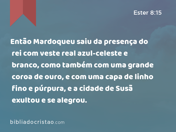 Então Mardoqueu saiu da presença do rei com veste real azul-celeste e branco, como também com uma grande coroa de ouro, e com uma capa de linho fino e púrpura, e a cidade de Susã exultou e se alegrou. - Ester 8:15