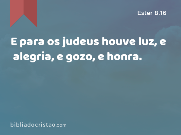 E para os judeus houve luz, e alegria, e gozo, e honra. - Ester 8:16