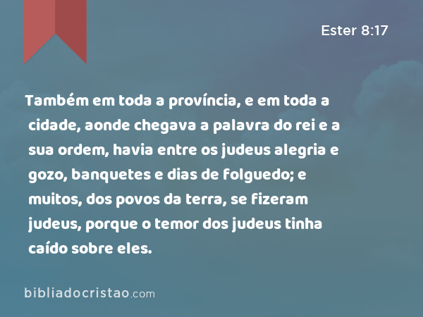 Também em toda a província, e em toda a cidade, aonde chegava a palavra do rei e a sua ordem, havia entre os judeus alegria e gozo, banquetes e dias de folguedo; e muitos, dos povos da terra, se fizeram judeus, porque o temor dos judeus tinha caído sobre eles. - Ester 8:17