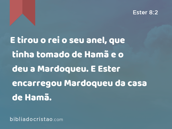 E tirou o rei o seu anel, que tinha tomado de Hamã e o deu a Mardoqueu. E Ester encarregou Mardoqueu da casa de Hamã. - Ester 8:2