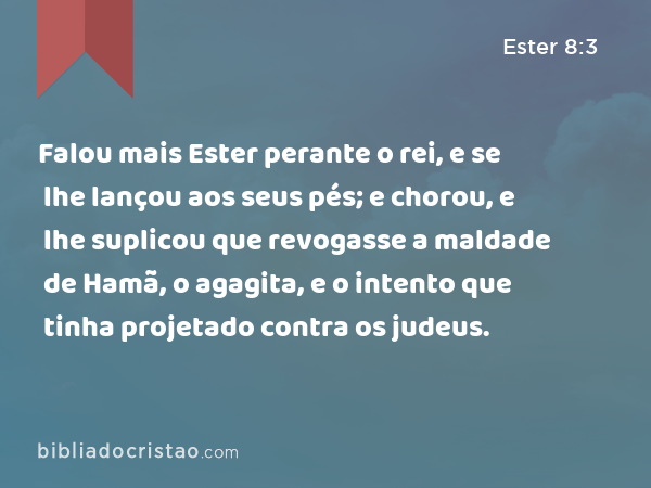 Falou mais Ester perante o rei, e se lhe lançou aos seus pés; e chorou, e lhe suplicou que revogasse a maldade de Hamã, o agagita, e o intento que tinha projetado contra os judeus. - Ester 8:3