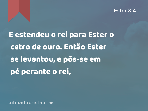 E estendeu o rei para Ester o cetro de ouro. Então Ester se levantou, e põs-se em pé perante o rei, - Ester 8:4