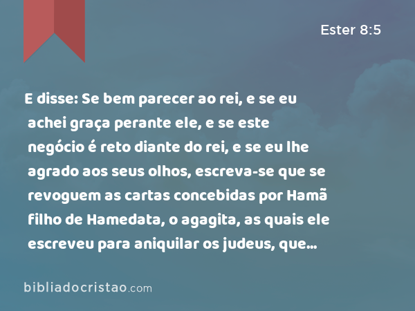 E disse: Se bem parecer ao rei, e se eu achei graça perante ele, e se este negócio é reto diante do rei, e se eu lhe agrado aos seus olhos, escreva-se que se revoguem as cartas concebidas por Hamã filho de Hamedata, o agagita, as quais ele escreveu para aniquilar os judeus, que estão em todas as províncias do rei. - Ester 8:5