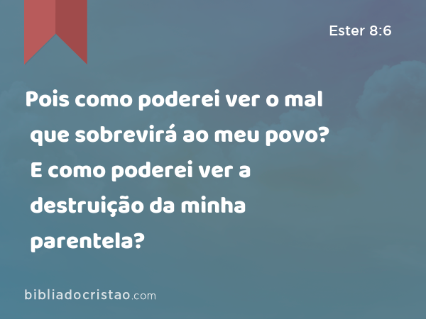 Pois como poderei ver o mal que sobrevirá ao meu povo? E como poderei ver a destruição da minha parentela? - Ester 8:6