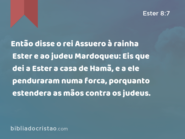 Então disse o rei Assuero à rainha Ester e ao judeu Mardoqueu: Eis que dei a Ester a casa de Hamã, e a ele penduraram numa forca, porquanto estendera as mãos contra os judeus. - Ester 8:7