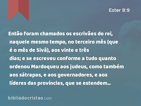 Então foram chamados os escrivães do rei, naquele mesmo tempo, no terceiro mês (que é o mês de Sivã), aos vinte e três dias; e se escreveu conforme a tudo quanto ordenou Mardoqueu aos judeus, como também aos sátrapas, e aos governadores, e aos líderes das províncias, que se estendem da India até Etiópia, cento e vinte e sete províncias, a cada província segundo o seu modo de escrever, e a cada povo conforme a sua língua; como também aos judeus segundo o seu modo de escrever, e conforme a sua língua. - Ester 8:9