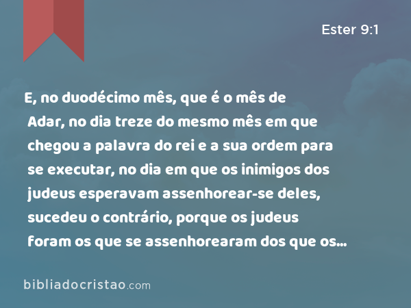 E, no duodécimo mês, que é o mês de Adar, no dia treze do mesmo mês em que chegou a palavra do rei e a sua ordem para se executar, no dia em que os inimigos dos judeus esperavam assenhorear-se deles, sucedeu o contrário, porque os judeus foram os que se assenhorearam dos que os odiavam. - Ester 9:1