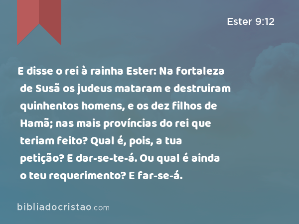 E disse o rei à rainha Ester: Na fortaleza de Susã os judeus mataram e destruiram quinhentos homens, e os dez filhos de Hamã; nas mais províncias do rei que teriam feito? Qual é, pois, a tua petição? E dar-se-te-á. Ou qual é ainda o teu requerimento? E far-se-á. - Ester 9:12