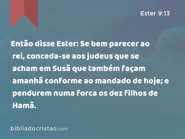 Então disse Ester: Se bem parecer ao rei, conceda-se aos judeus que se acham em Susã que também façam amanhã conforme ao mandado de hoje; e pendurem numa forca os dez filhos de Hamã. - Ester 9:13