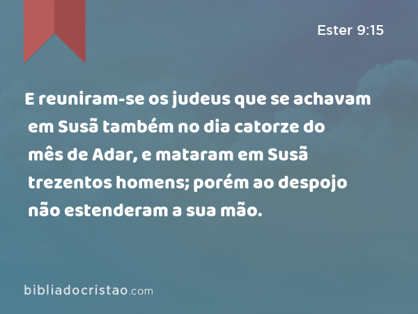 E reuniram-se os judeus que se achavam em Susã também no dia catorze do mês de Adar, e mataram em Susã trezentos homens; porém ao despojo não estenderam a sua mão. - Ester 9:15