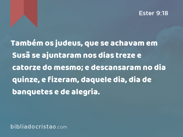 Também os judeus, que se achavam em Susã se ajuntaram nos dias treze e catorze do mesmo; e descansaram no dia quinze, e fizeram, daquele dia, dia de banquetes e de alegria. - Ester 9:18