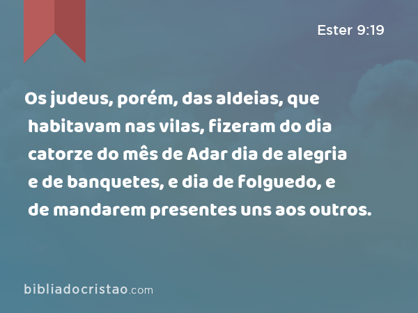 Os judeus, porém, das aldeias, que habitavam nas vilas, fizeram do dia catorze do mês de Adar dia de alegria e de banquetes, e dia de folguedo, e de mandarem presentes uns aos outros. - Ester 9:19