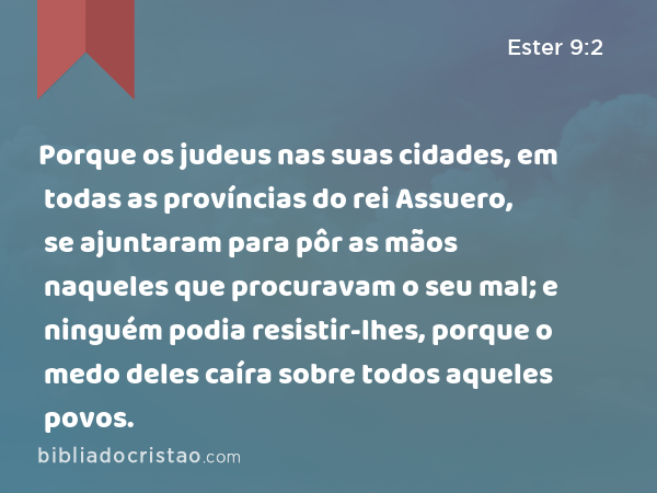 Porque os judeus nas suas cidades, em todas as províncias do rei Assuero, se ajuntaram para pôr as mãos naqueles que procuravam o seu mal; e ninguém podia resistir-lhes, porque o medo deles caíra sobre todos aqueles povos. - Ester 9:2