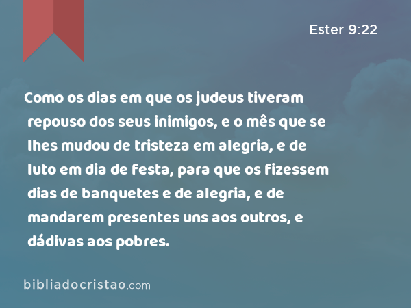 Como os dias em que os judeus tiveram repouso dos seus inimigos, e o mês que se lhes mudou de tristeza em alegria, e de luto em dia de festa, para que os fizessem dias de banquetes e de alegria, e de mandarem presentes uns aos outros, e dádivas aos pobres. - Ester 9:22