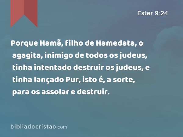 Porque Hamã, filho de Hamedata, o agagita, inimigo de todos os judeus, tinha intentado destruir os judeus, e tinha lançado Pur, isto é, a sorte, para os assolar e destruir. - Ester 9:24