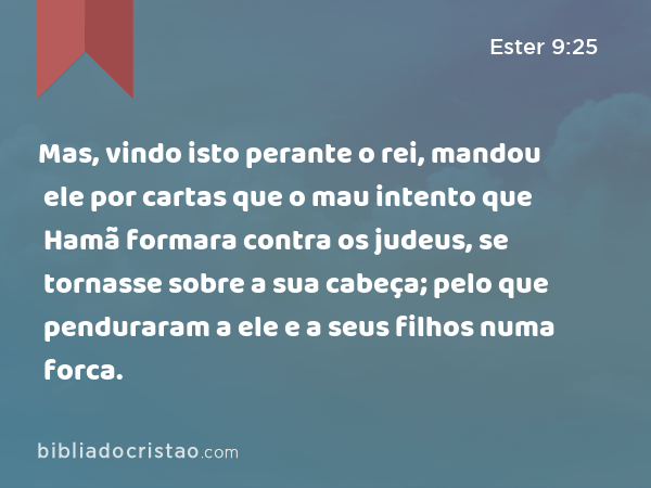 Mas, vindo isto perante o rei, mandou ele por cartas que o mau intento que Hamã formara contra os judeus, se tornasse sobre a sua cabeça; pelo que penduraram a ele e a seus filhos numa forca. - Ester 9:25