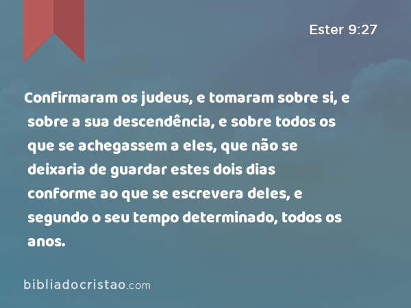 Confirmaram os judeus, e tomaram sobre si, e sobre a sua descendência, e sobre todos os que se achegassem a eles, que não se deixaria de guardar estes dois dias conforme ao que se escrevera deles, e segundo o seu tempo determinado, todos os anos. - Ester 9:27