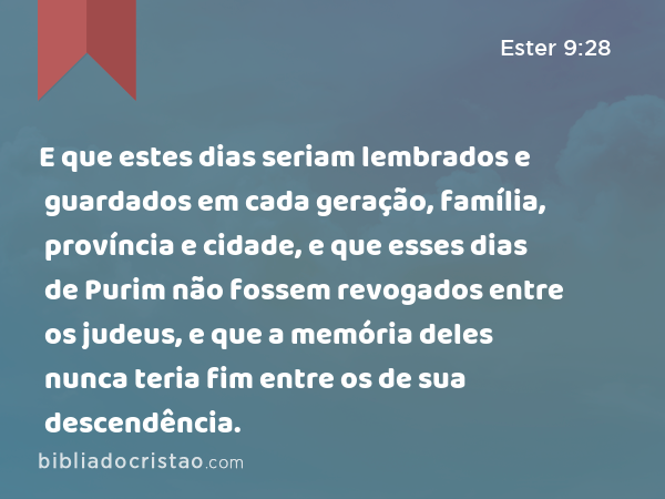 E que estes dias seriam lembrados e guardados em cada geração, família, província e cidade, e que esses dias de Purim não fossem revogados entre os judeus, e que a memória deles nunca teria fim entre os de sua descendência. - Ester 9:28