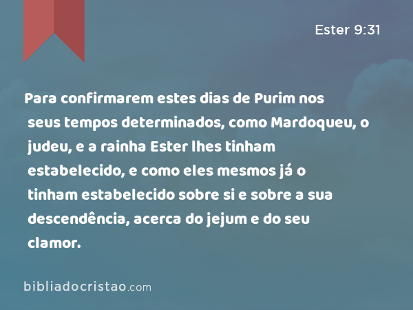 Para confirmarem estes dias de Purim nos seus tempos determinados, como Mardoqueu, o judeu, e a rainha Ester lhes tinham estabelecido, e como eles mesmos já o tinham estabelecido sobre si e sobre a sua descendência, acerca do jejum e do seu clamor. - Ester 9:31