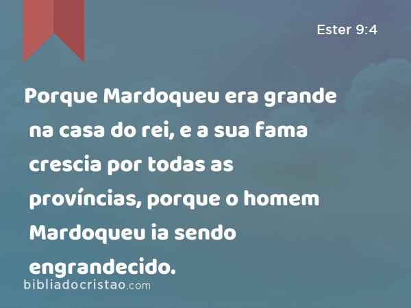 Porque Mardoqueu era grande na casa do rei, e a sua fama crescia por todas as províncias, porque o homem Mardoqueu ia sendo engrandecido. - Ester 9:4