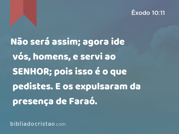 Não será assim; agora ide vós, homens, e servi ao SENHOR; pois isso é o que pedistes. E os expulsaram da presença de Faraó. - Êxodo 10:11