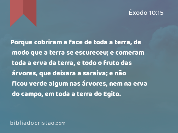 Porque cobriram a face de toda a terra, de modo que a terra se escureceu; e comeram toda a erva da terra, e todo o fruto das árvores, que deixara a saraiva; e não ficou verde algum nas árvores, nem na erva do campo, em toda a terra do Egito. - Êxodo 10:15