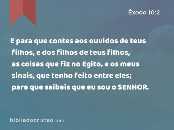 E para que contes aos ouvidos de teus filhos, e dos filhos de teus filhos, as coisas que fiz no Egito, e os meus sinais, que tenho feito entre eles; para que saibais que eu sou o SENHOR. - Êxodo 10:2