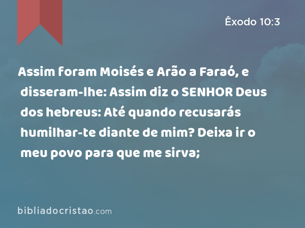 Assim foram Moisés e Arão a Faraó, e disseram-lhe: Assim diz o SENHOR Deus dos hebreus: Até quando recusarás humilhar-te diante de mim? Deixa ir o meu povo para que me sirva; - Êxodo 10:3