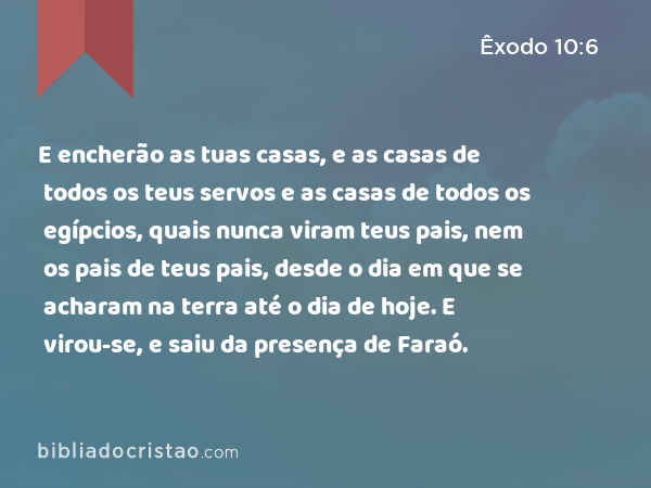 E encherão as tuas casas, e as casas de todos os teus servos e as casas de todos os egípcios, quais nunca viram teus pais, nem os pais de teus pais, desde o dia em que se acharam na terra até o dia de hoje. E virou-se, e saiu da presença de Faraó. - Êxodo 10:6