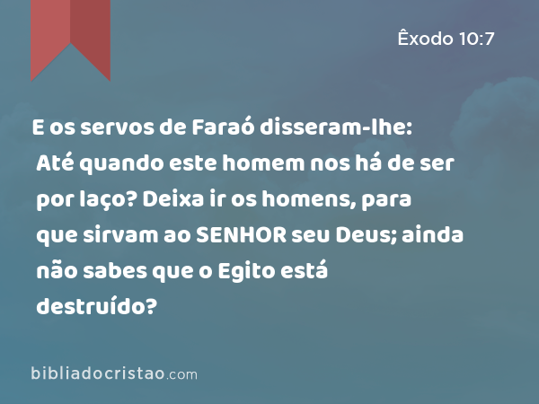 E os servos de Faraó disseram-lhe: Até quando este homem nos há de ser por laço? Deixa ir os homens, para que sirvam ao SENHOR seu Deus; ainda não sabes que o Egito está destruído? - Êxodo 10:7