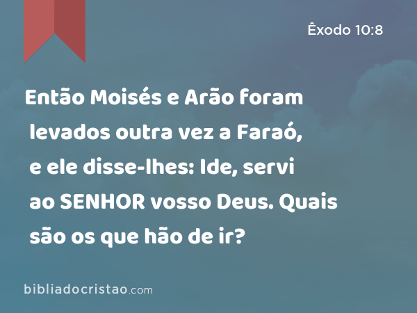 Então Moisés e Arão foram levados outra vez a Faraó, e ele disse-lhes: Ide, servi ao SENHOR vosso Deus. Quais são os que hão de ir? - Êxodo 10:8