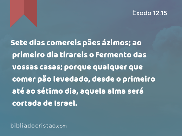 Sete dias comereis pães ázimos; ao primeiro dia tirareis o fermento das vossas casas; porque qualquer que comer pão levedado, desde o primeiro até ao sétimo dia, aquela alma será cortada de Israel. - Êxodo 12:15