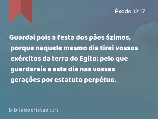 Guardai pois a festa dos pães ázimos, porque naquele mesmo dia tirei vossos exércitos da terra do Egito; pelo que guardareis a este dia nas vossas gerações por estatuto perpétuo. - Êxodo 12:17