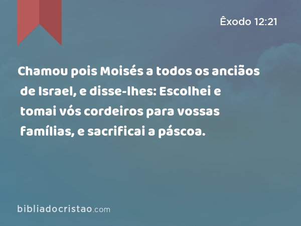 Chamou pois Moisés a todos os anciãos de Israel, e disse-lhes: Escolhei e tomai vós cordeiros para vossas famílias, e sacrificai a páscoa. - Êxodo 12:21