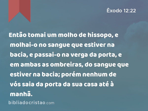 Então tomai um molho de hissopo, e molhai-o no sangue que estiver na bacia, e passai-o na verga da porta, e em ambas as ombreiras, do sangue que estiver na bacia; porém nenhum de vós saia da porta da sua casa até à manhã. - Êxodo 12:22