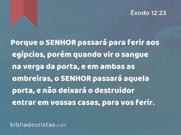 Porque o SENHOR passará para ferir aos egípcios, porém quando vir o sangue na verga da porta, e em ambas as ombreiras, o SENHOR passará aquela porta, e não deixará o destruidor entrar em vossas casas, para vos ferir. - Êxodo 12:23