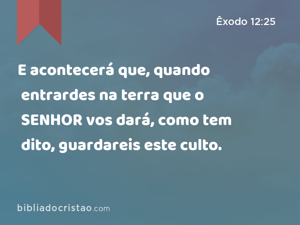 E acontecerá que, quando entrardes na terra que o SENHOR vos dará, como tem dito, guardareis este culto. - Êxodo 12:25