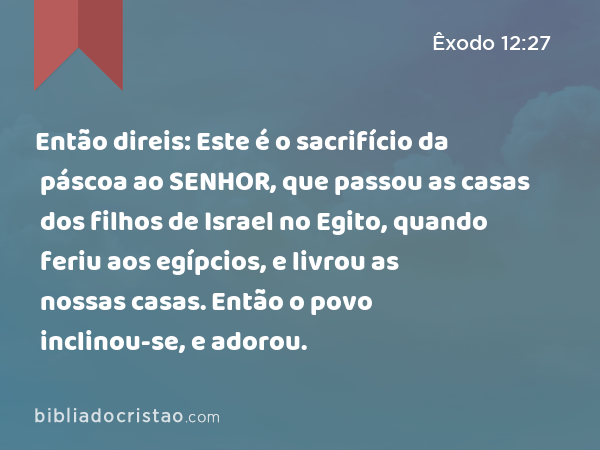 Então direis: Este é o sacrifício da páscoa ao SENHOR, que passou as casas dos filhos de Israel no Egito, quando feriu aos egípcios, e livrou as nossas casas. Então o povo inclinou-se, e adorou. - Êxodo 12:27