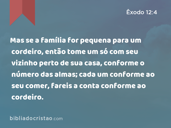 Mas se a família for pequena para um cordeiro, então tome um só com seu vizinho perto de sua casa, conforme o número das almas; cada um conforme ao seu comer, fareis a conta conforme ao cordeiro. - Êxodo 12:4