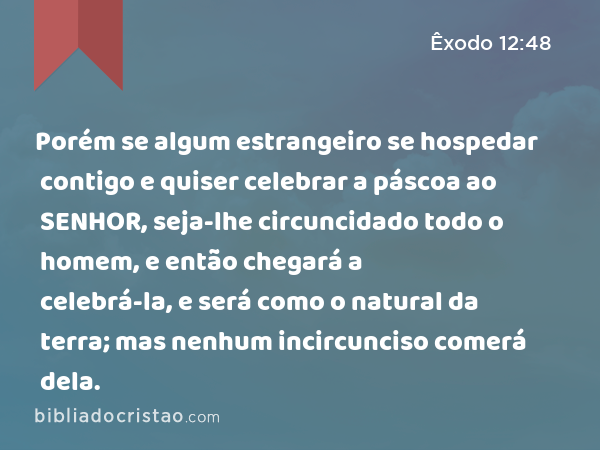 Porém se algum estrangeiro se hospedar contigo e quiser celebrar a páscoa ao SENHOR, seja-lhe circuncidado todo o homem, e então chegará a celebrá-la, e será como o natural da terra; mas nenhum incircunciso comerá dela. - Êxodo 12:48